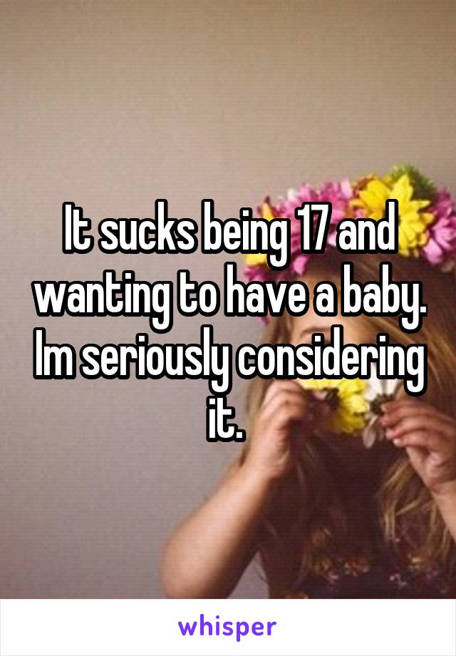 It sucks being 17 and wanting to have a baby. Im seriously considering it. 