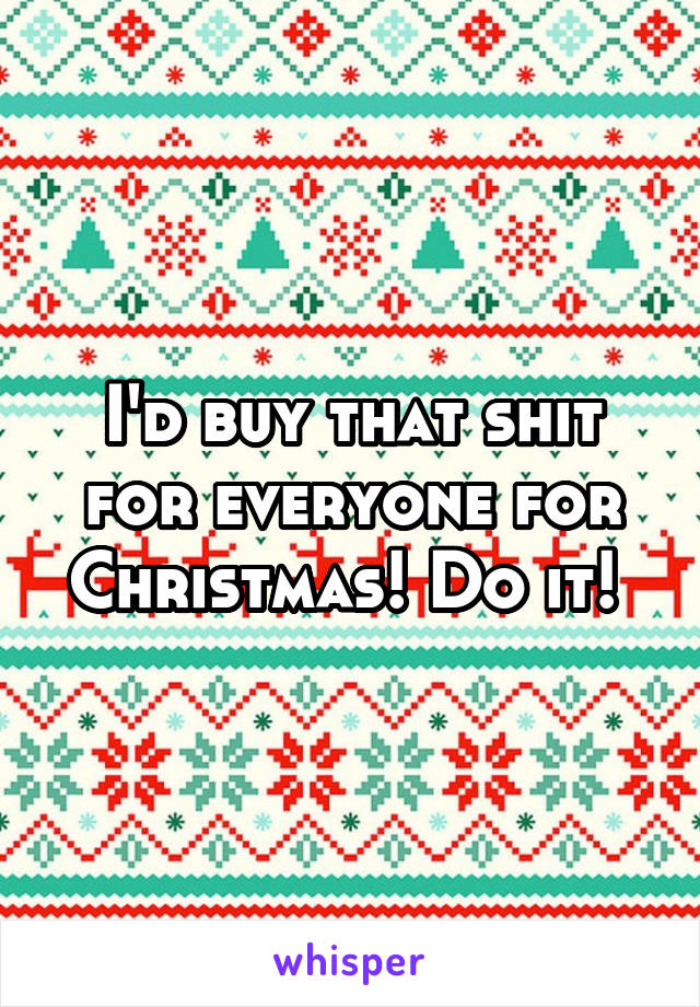 I'd buy that shit for everyone for Christmas! Do it! 