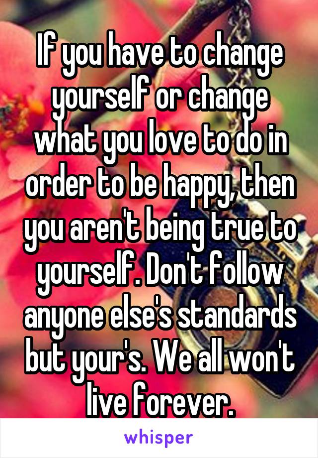 If you have to change yourself or change what you love to do in order to be happy, then you aren't being true to yourself. Don't follow anyone else's standards but your's. We all won't live forever.