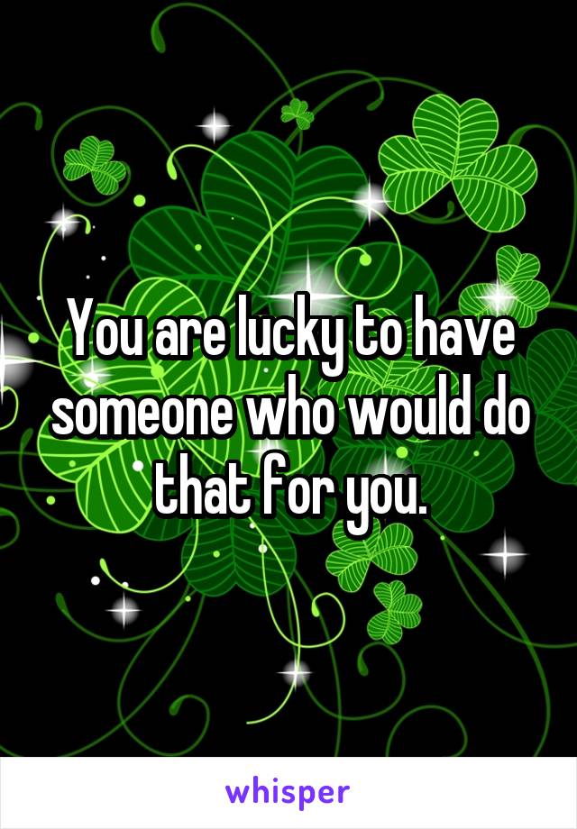 You are lucky to have someone who would do that for you.