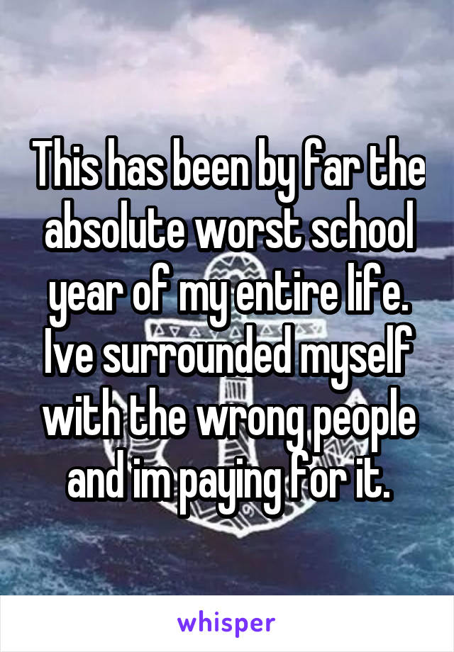 This has been by far the absolute worst school year of my entire life. Ive surrounded myself with the wrong people and im paying for it.