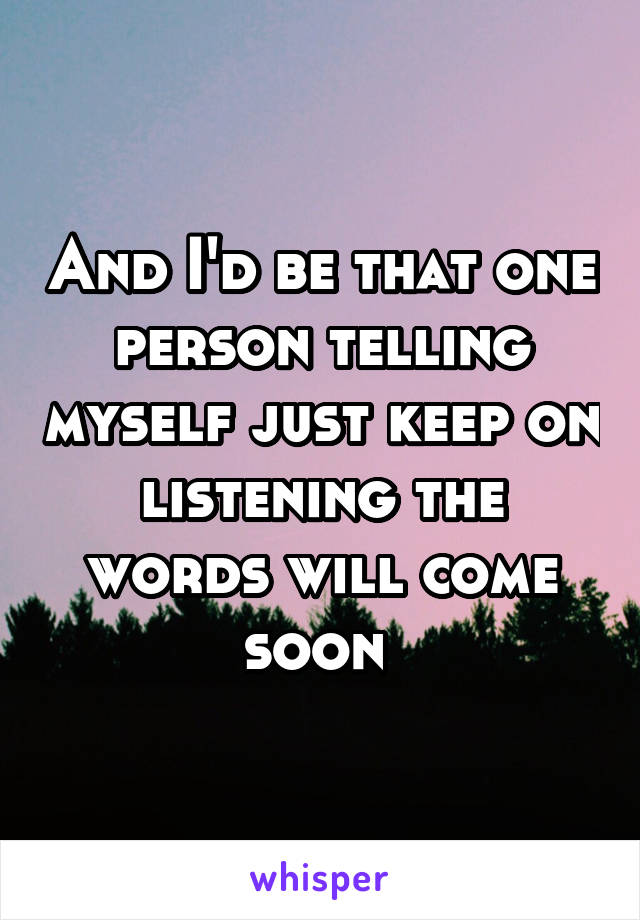 And I'd be that one person telling myself just keep on listening the words will come soon 