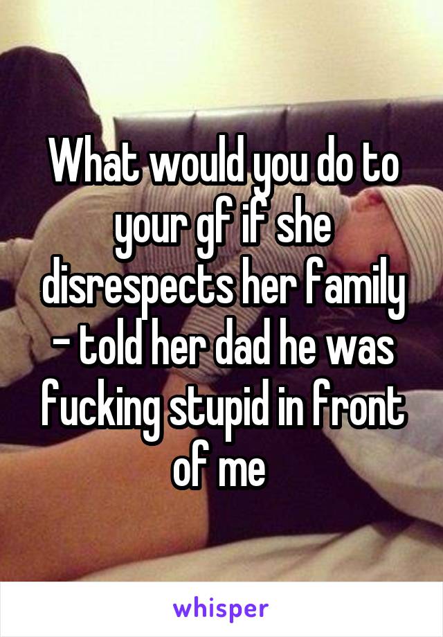 What would you do to your gf if she disrespects her family - told her dad he was fucking stupid in front of me 