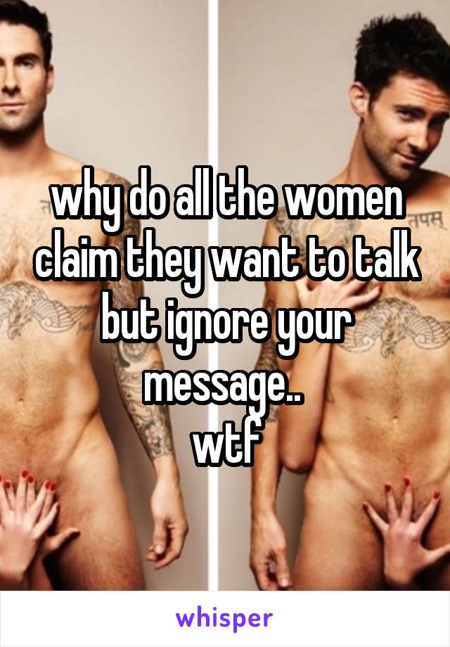 why do all the women claim they want to talk but ignore your message.. 
wtf