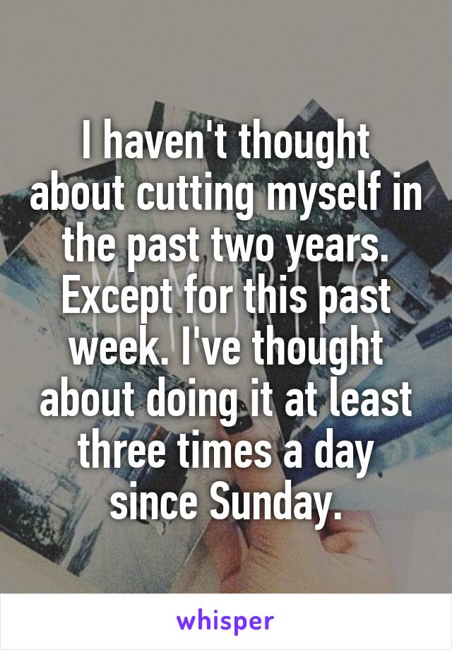 I haven't thought about cutting myself in the past two years.
Except for this past week. I've thought about doing it at least three times a day since Sunday.