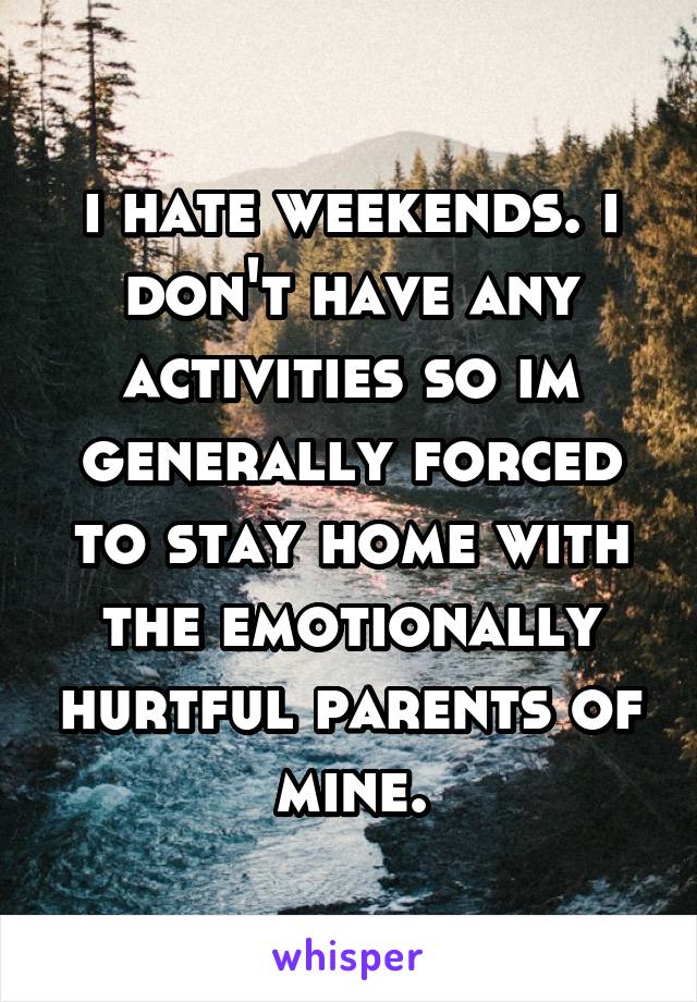 i hate weekends. i don't have any activities so im generally forced to stay home with the emotionally hurtful parents of mine.