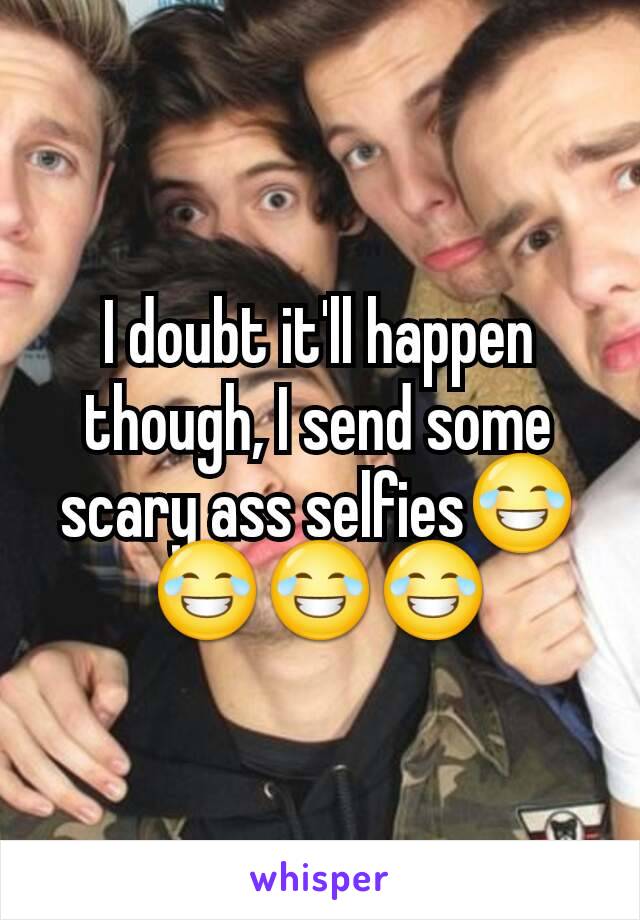 I doubt it'll happen though, I send some scary ass selfies😂😂😂😂