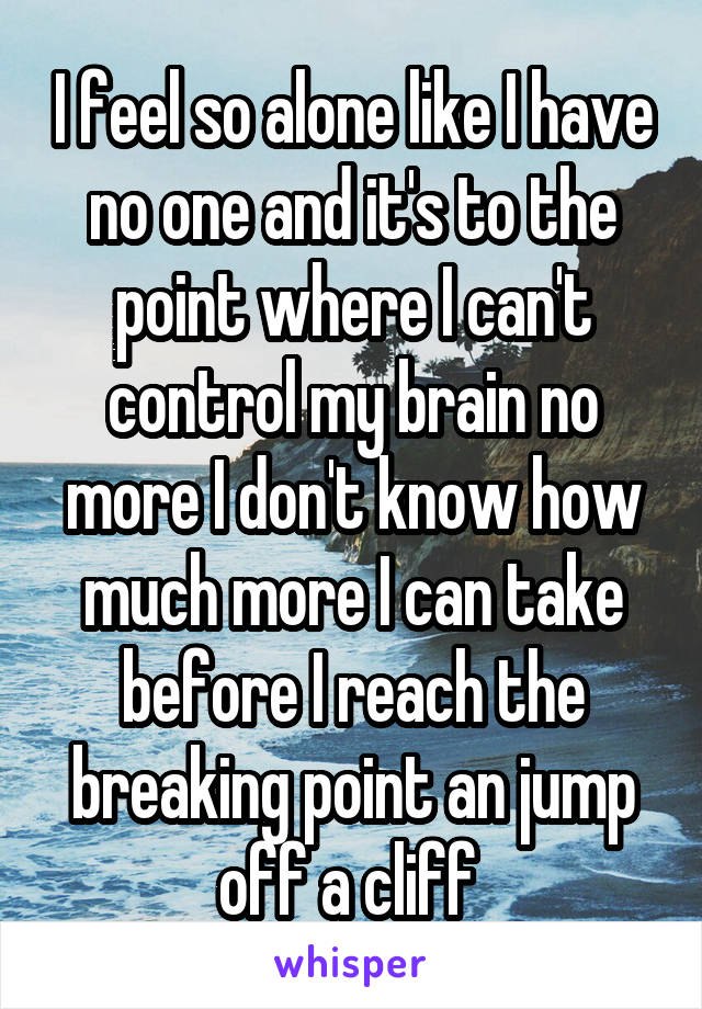 I feel so alone like I have no one and it's to the point where I can't control my brain no more I don't know how much more I can take before I reach the breaking point an jump off a cliff 