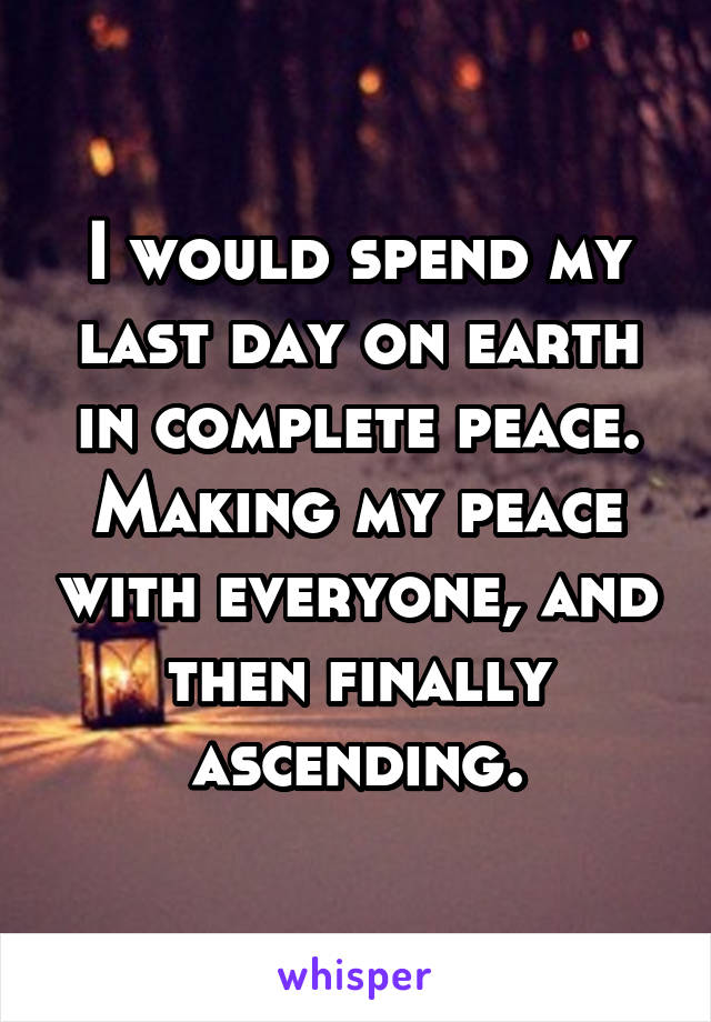 I would spend my last day on earth in complete peace. Making my peace with everyone, and then finally ascending.