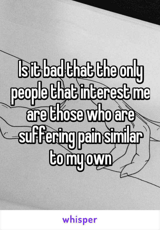 Is it bad that the only people that interest me are those who are suffering pain similar to my own