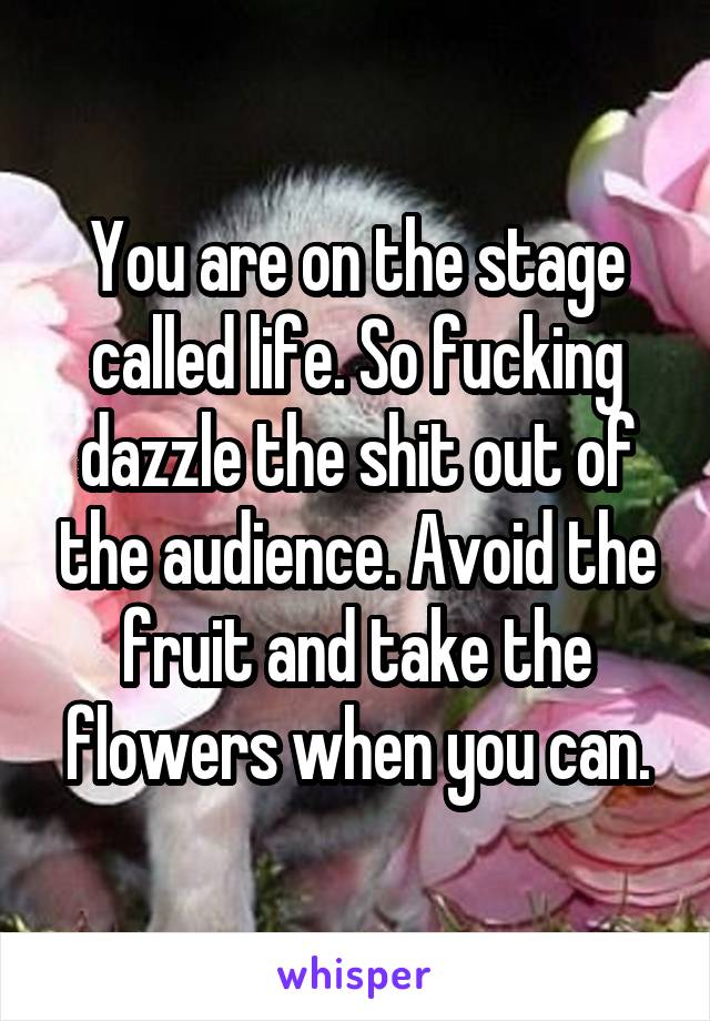 You are on the stage called life. So fucking dazzle the shit out of the audience. Avoid the fruit and take the flowers when you can.