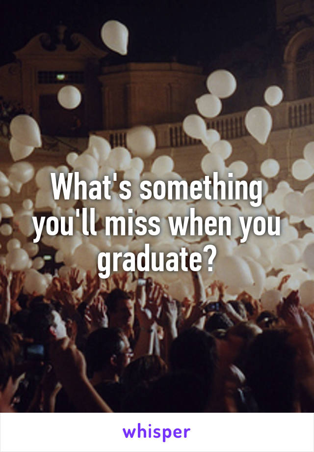 What's something you'll miss when you graduate?