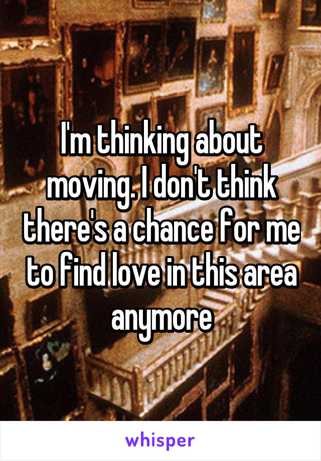 I'm thinking about moving. I don't think there's a chance for me to find love in this area anymore