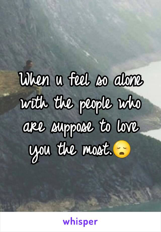 When u feel so alone with the people who are suppose to love you the most.😳