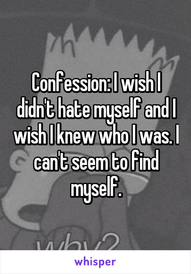 Confession: I wish I didn't hate myself and I wish I knew who I was. I can't seem to find myself.