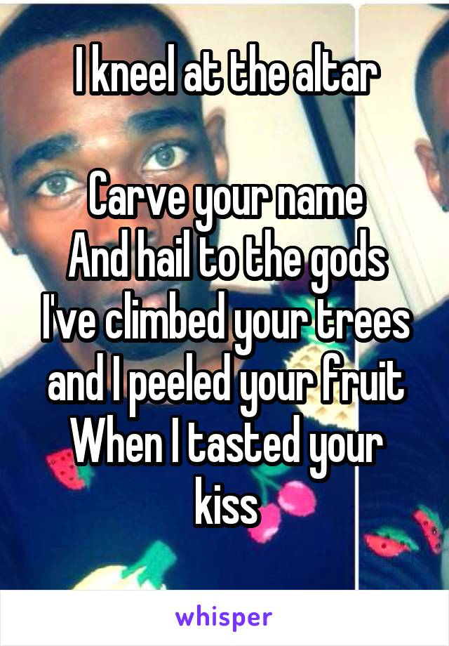 I kneel at the altar

Carve your name
And hail to the gods
I've climbed your trees and I peeled your fruit
When I tasted your kiss
