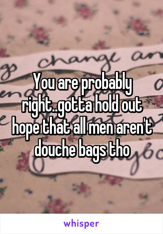 You are probably right..gotta hold out hope that all men aren't douche bags tho