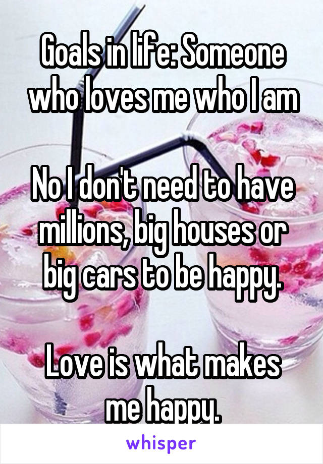 Goals in life: Someone who loves me who I am

No I don't need to have millions, big houses or big cars to be happy.

Love is what makes me happy.