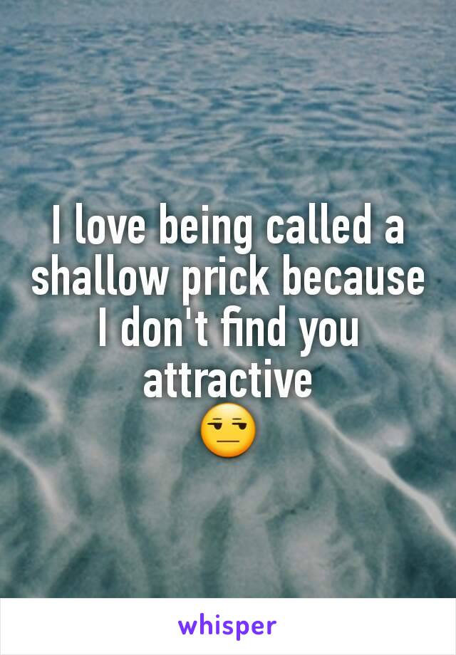 I love being called a shallow prick because I don't find you attractive
😒