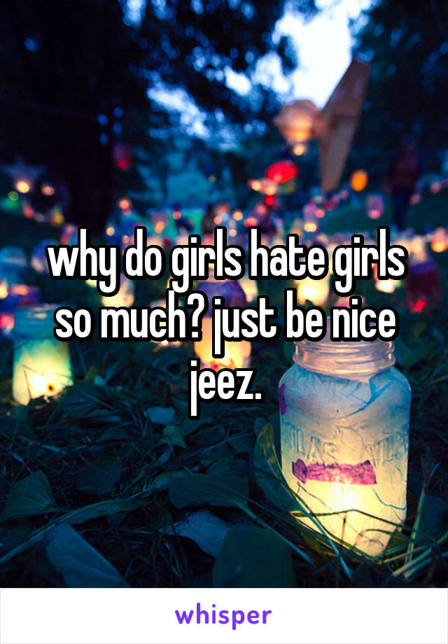 why do girls hate girls so much? just be nice jeez.