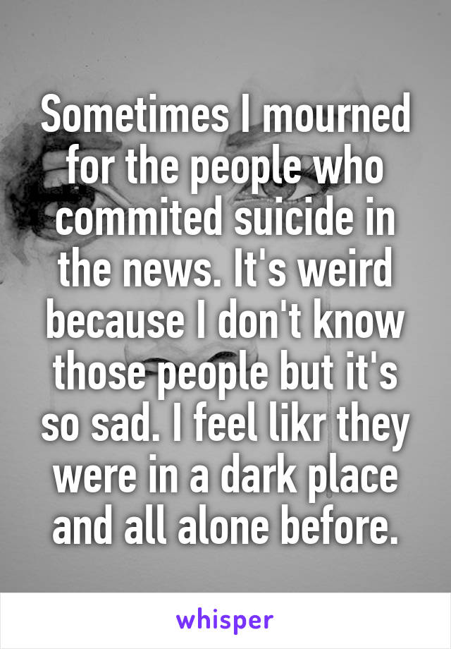 Sometimes I mourned for the people who commited suicide in the news. It's weird because I don't know those people but it's so sad. I feel likr they were in a dark place and all alone before.