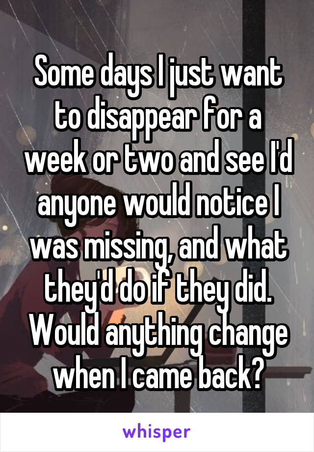 Some days I just want to disappear for a week or two and see I'd anyone would notice I was missing, and what they'd do if they did. Would anything change when I came back?