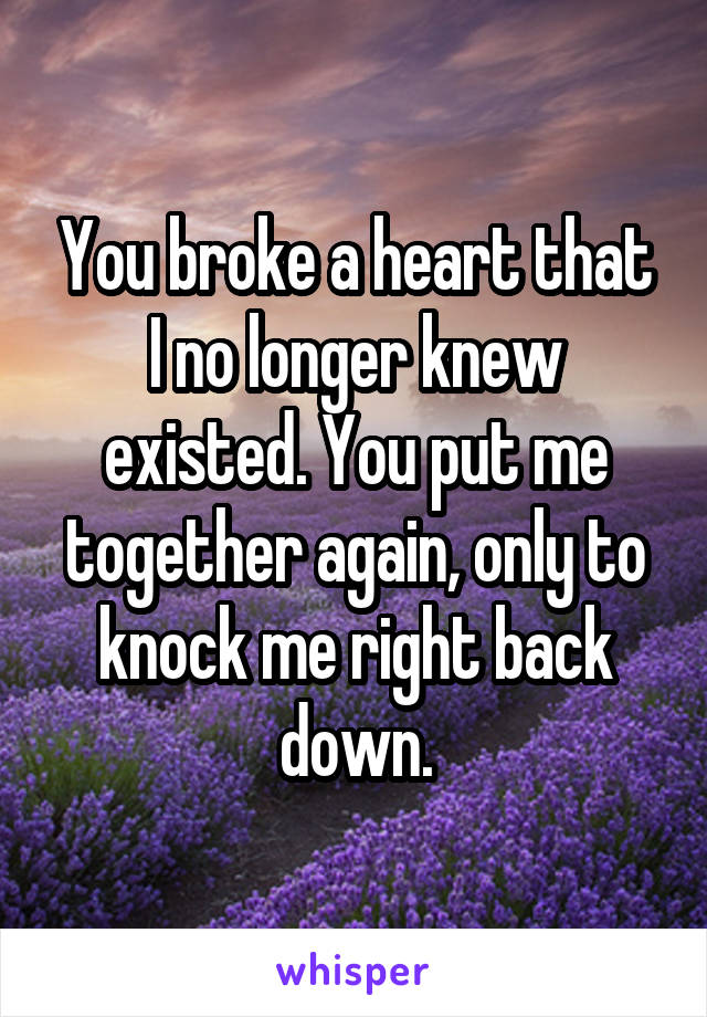 You broke a heart that I no longer knew existed. You put me together again, only to knock me right back down.