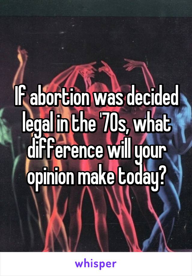 If abortion was decided legal in the '70s, what difference will your opinion make today?