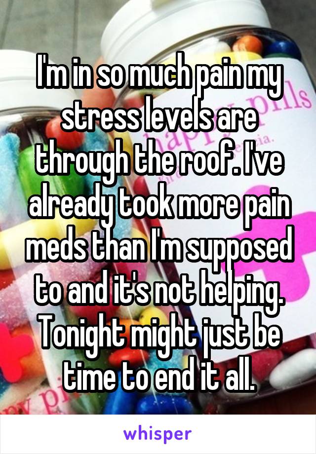 I'm in so much pain my stress levels are through the roof. I've already took more pain meds than I'm supposed to and it's not helping. Tonight might just be time to end it all.