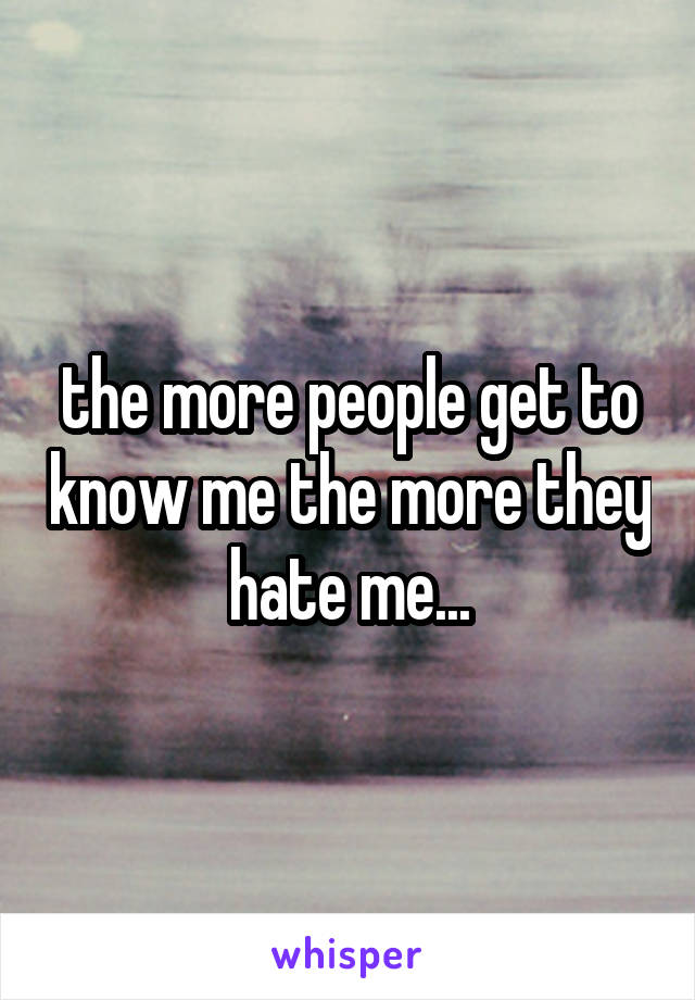 the more people get to know me the more they hate me...