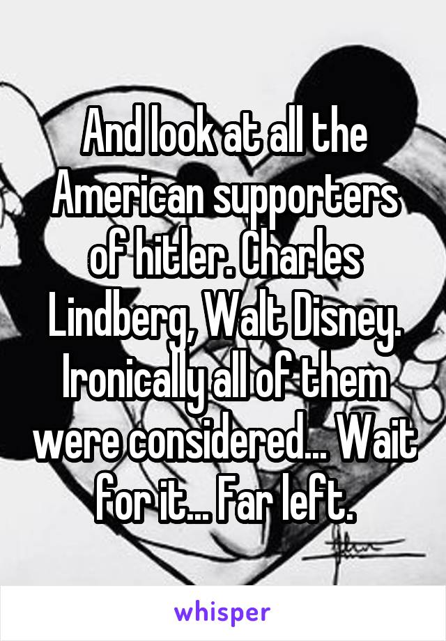 And look at all the American supporters of hitler. Charles Lindberg, Walt Disney. Ironically all of them were considered... Wait for it... Far left.