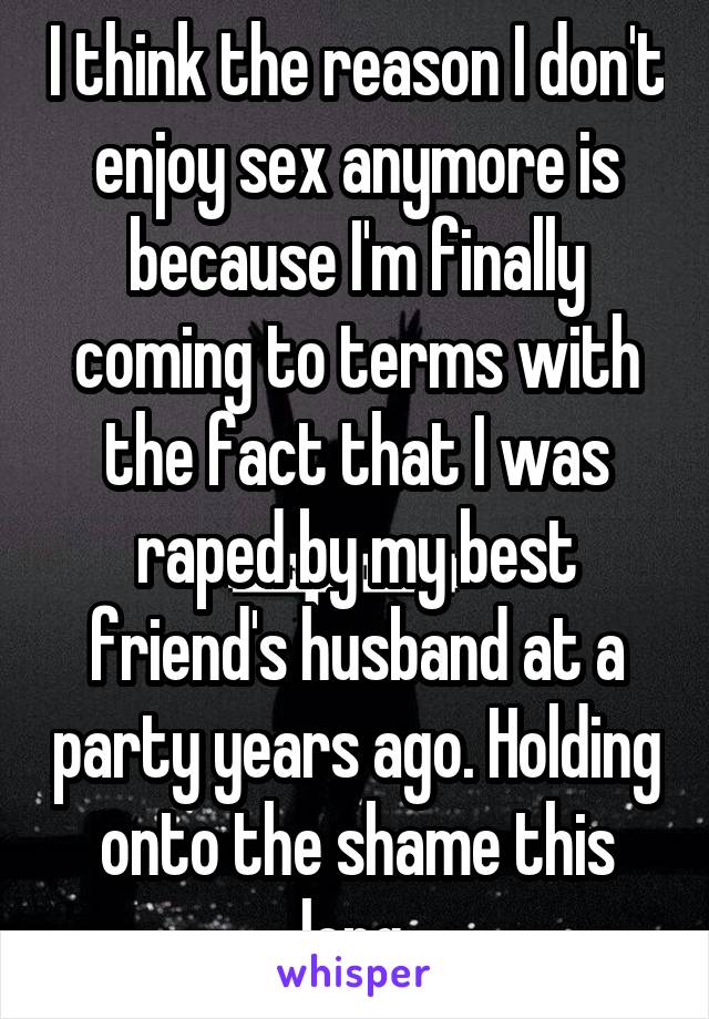 I think the reason I don't enjoy sex anymore is because I'm finally coming to terms with the fact that I was raped by my best friend's husband at a party years ago. Holding onto the shame this long.