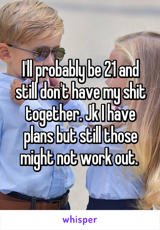 I'll probably be 21 and still don't have my shit together. Jk I have plans but still those might not work out. 