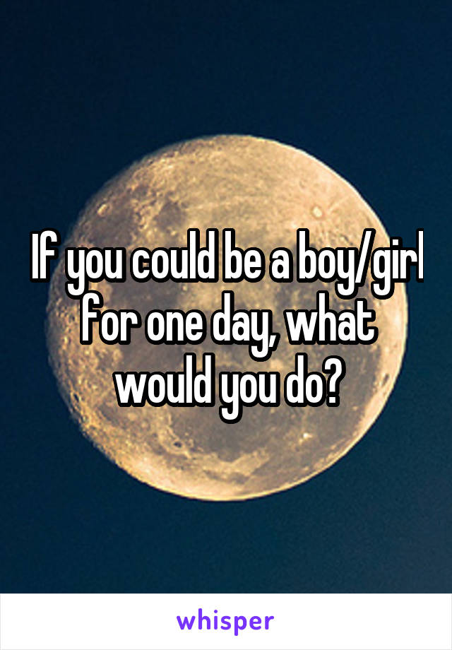 If you could be a boy/girl for one day, what would you do?