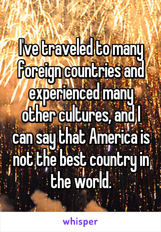 I've traveled to many foreign countries and experienced many other cultures, and I can say that America is not the best country in the world.