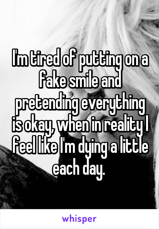 I'm tired of putting on a fake smile and pretending everything is okay, when in reality I feel like I'm dying a little each day. 