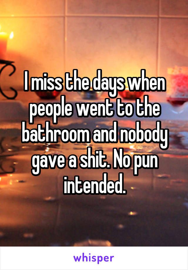 I miss the days when people went to the bathroom and nobody gave a shit. No pun intended.