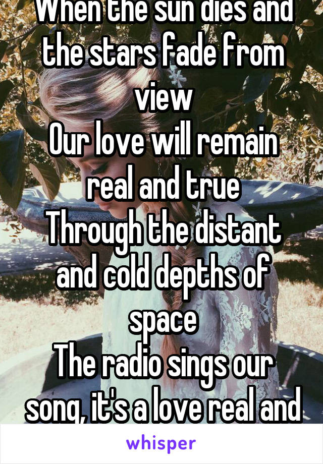 When the sun dies and the stars fade from view
Our love will remain real and true
Through the distant and cold depths of space
The radio sings our song, it's a love real and true