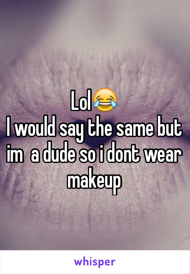 Lol😂
I would say the same but im  a dude so i dont wear makeup