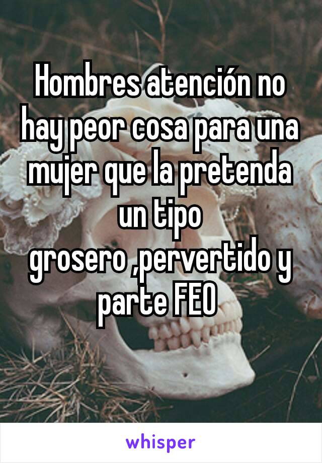 Hombres atención no hay peor cosa para una mujer que la pretenda un tipo grosero ,pervertido y parte FEO 