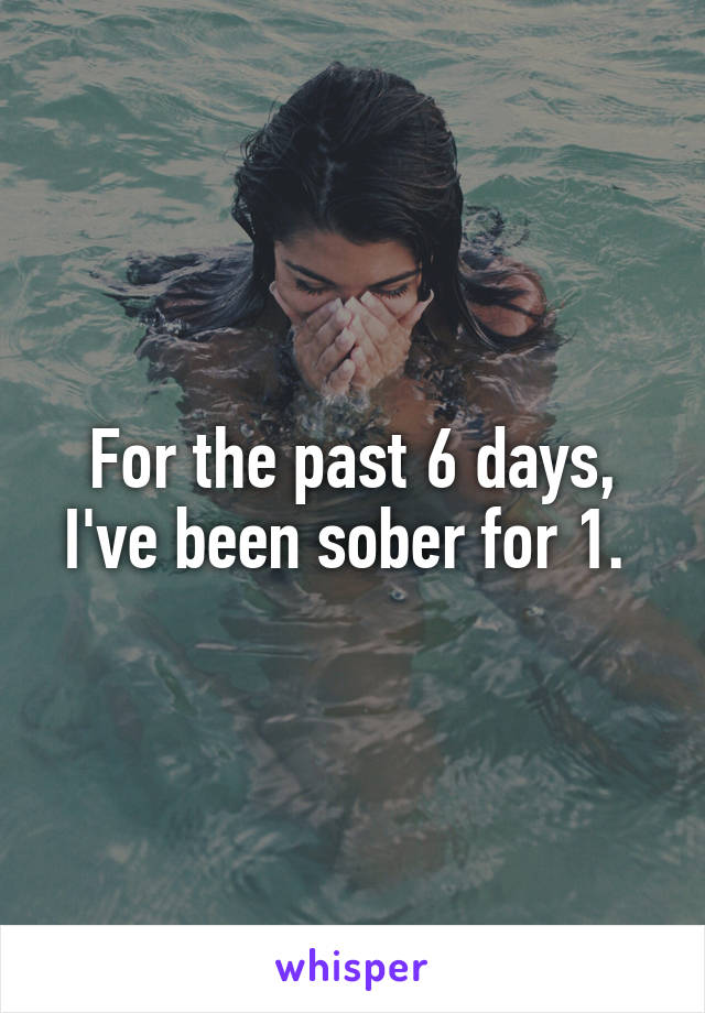 For the past 6 days, I've been sober for 1. 