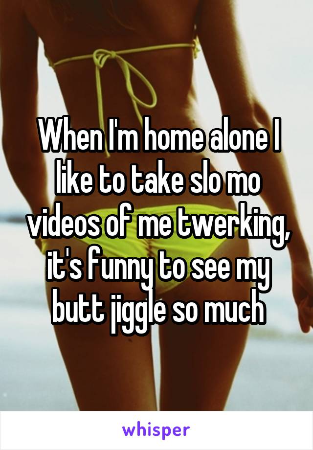 When I'm home alone I like to take slo mo videos of me twerking, it's funny to see my butt jiggle so much