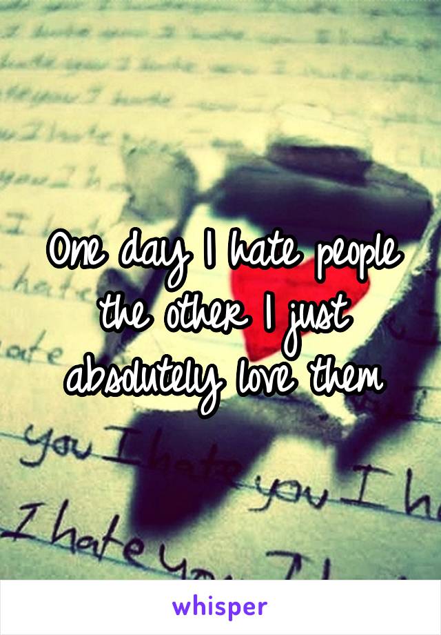 One day I hate people the other I just absolutely love them