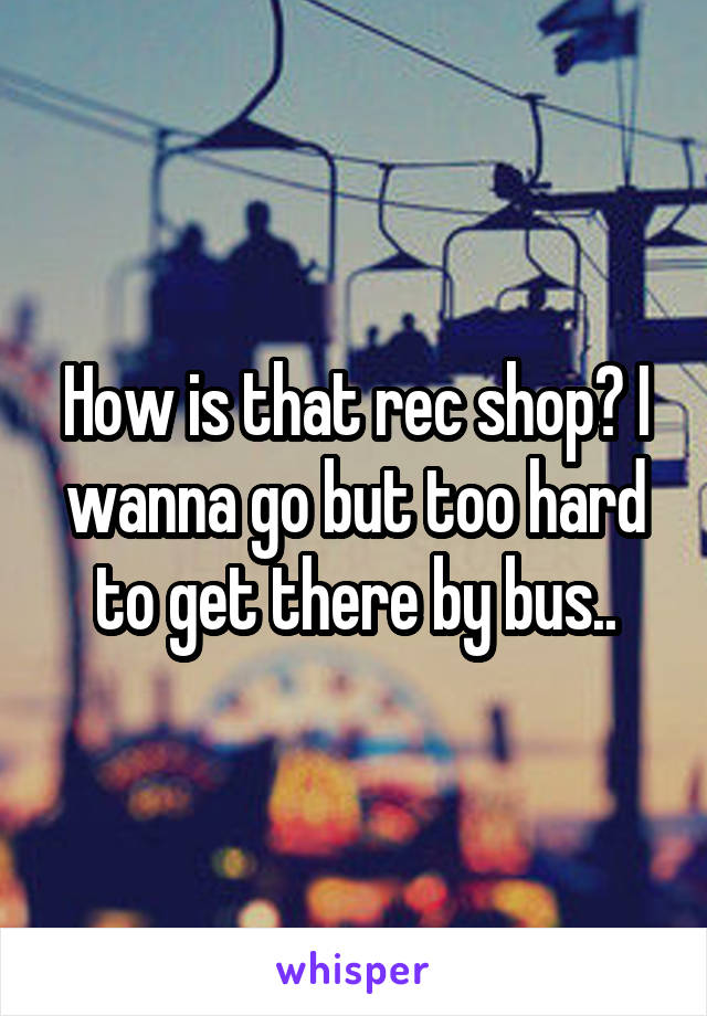 How is that rec shop? I wanna go but too hard to get there by bus..