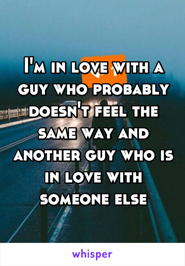 I'm in love with a guy who probably doesn't feel the same way and another guy who is in love with someone else