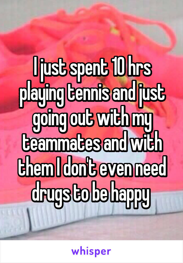 I just spent 10 hrs playing tennis and just going out with my teammates and with them I don't even need drugs to be happy 