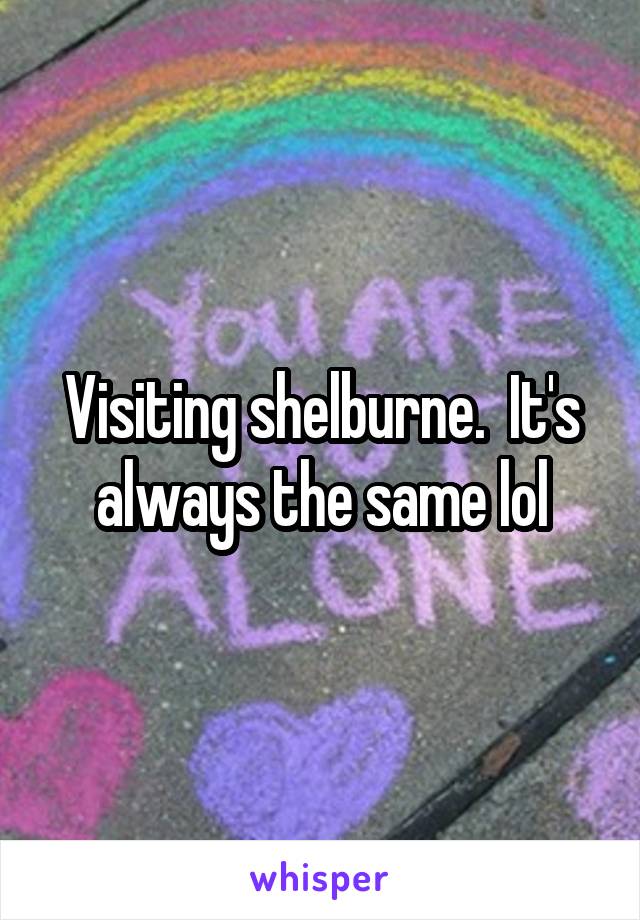 Visiting shelburne.  It's always the same lol