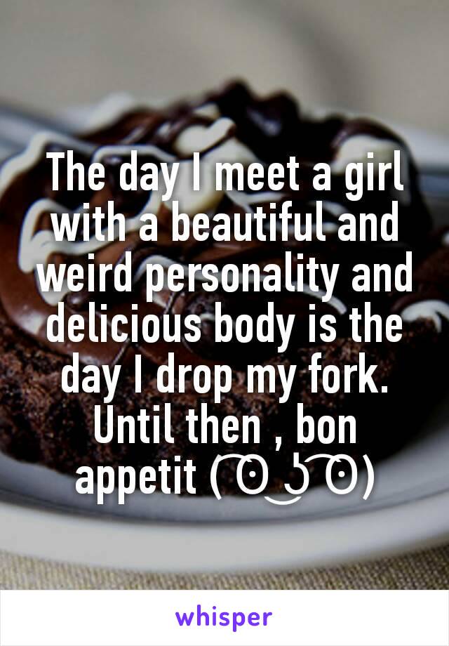 The day I meet a girl with a beautiful and weird personality and delicious body is the day I drop my fork. Until then , bon appetit ( ͡ʘ ͜ʖ ͡ʘ)