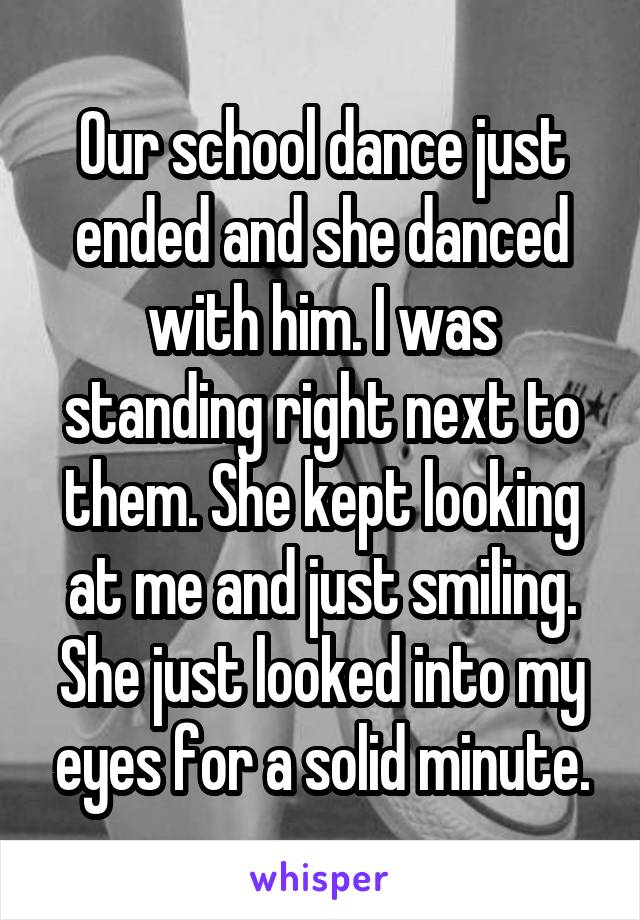 Our school dance just ended and she danced with him. I was standing right next to them. She kept looking at me and just smiling. She just looked into my eyes for a solid minute.