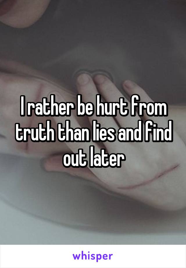 I rather be hurt from truth than lies and find out later